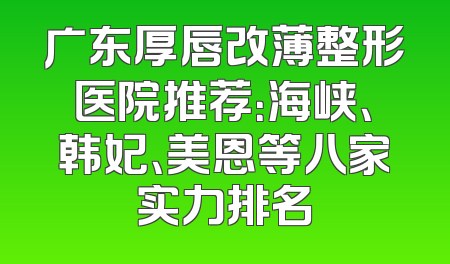 广东厚唇改薄整形医院推荐：海峡、韩妃、美恩等八家实力排名