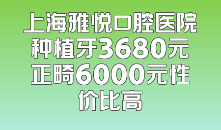 上海雅悦口腔医院种植牙3680元正畸6000元性价比高