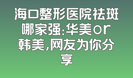 海口整形医院祛斑哪家强：华美or韩美，网友为你分享