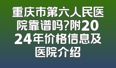 重庆市第六人民医院靠谱吗？附2024年价格信息及医院介绍