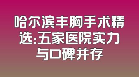 哈尔滨丰胸手术精选：五家医院实力与口碑并存