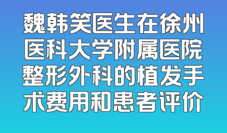 魏韩笑医生在徐州医科大学附属医院整形外科的植发手术费用和患者评价
