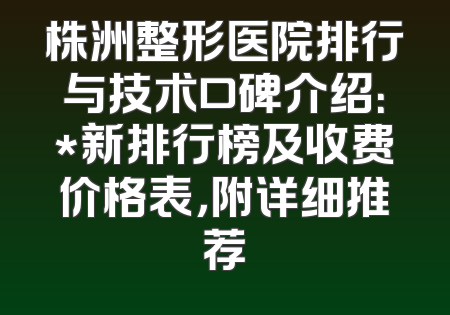 株洲整形医院排行与技术口碑介绍：*新排行榜及收费价格表，附详细推荐