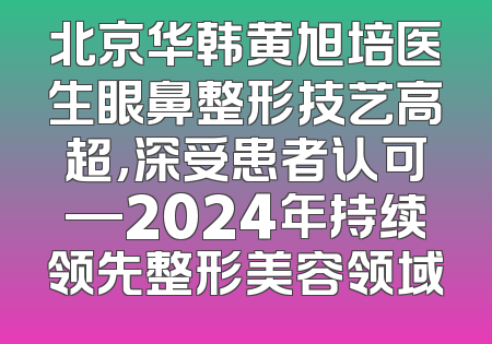 北京华韩黄旭培医生眼鼻整形技艺高超，深受患者认可—2024年持续领先整形美容领域