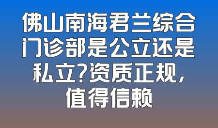 佛山南海君兰综合门诊部是公立还是私立？资质正规，值得信赖