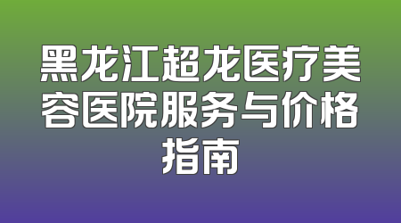 黑龙江超龙医疗美容医院服务与价格指南