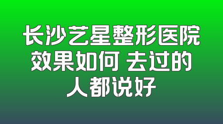 长沙艺星整形医院效果如何 去过的人都说好