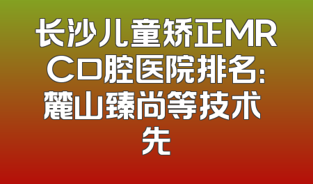 长沙儿童矫正MRC口腔医院排名：麓山臻尚等技术領先