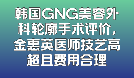 韩国GNG美容外科轮廓手术评价，金惠英医师技艺高超且费用合理