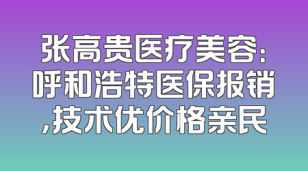 张高贵医疗美容：呼和浩特医保报销，技术优价格亲民