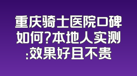 重庆骑士医院口碑如何？本地人实测：效果好且不贵
