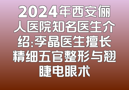 2024年西安俪人医院知名医生介绍：李晶医生擅长精细五官整形与翘睫电眼术