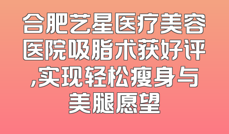 合肥艺星医疗美容医院吸脂术获好评，实现轻松瘦身与美腿愿望