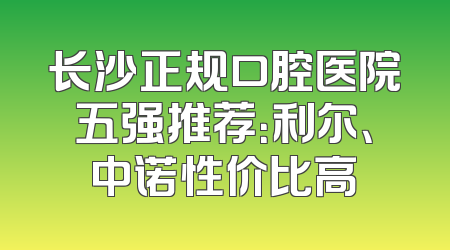 长沙正规口腔医院五强推荐：利尔、中诺性价比高
