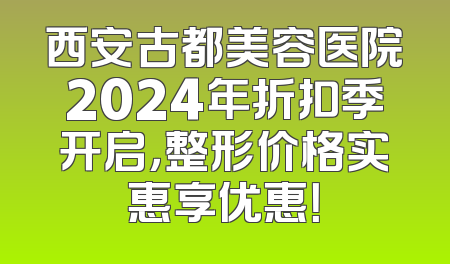 西安古都美容医院2024年折扣季开启，整形价格实惠享优惠！