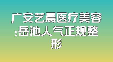 广安艺晨医疗美容：岳池人气正规整形