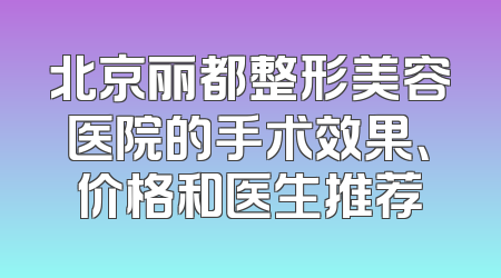 北京丽都整形美容医院的手术效果、价格和医生推荐