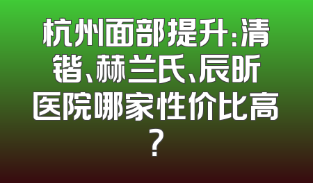 杭州面部提升：清锴、赫兰氏、辰昕医院哪家性价比高？