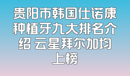 贵阳市韩国仕诺康种植牙九大排名介绍 云星拜尔加均上榜