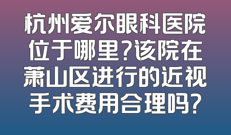 杭州爱尔眼科医院位于哪里？该院在萧山区进行的近视手术费用合理吗？