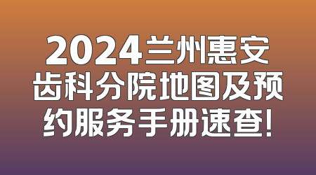 2024兰州惠安齿科分院地图及预约服务手册速查！