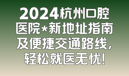 2024杭州口腔医院*新地址指南及便捷交通路线，轻松就医无忧！