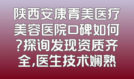 陕西安康青美医疗美容医院口碑如何？探询发现资质齐全，医生技术娴熟