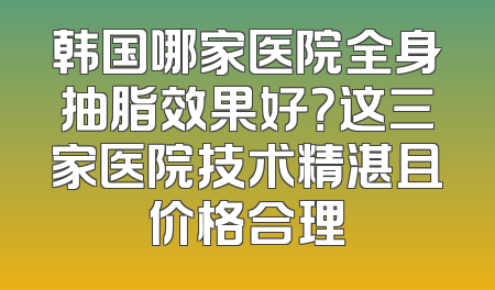 韩国哪家医院全身抽脂效果好？这三家医院技术精湛且价格合理