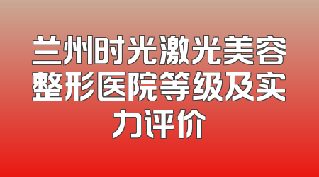 兰州时光激光美容整形医院等级及实力评价