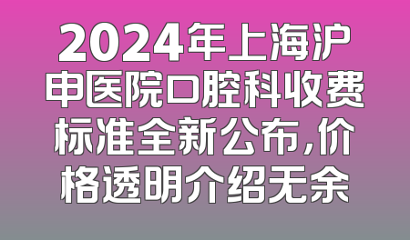 2024年上海沪申医院口腔科收费标准全新公布，价格透明介绍无余