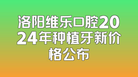 洛阳维乐口腔2024年种植牙新价格公布
