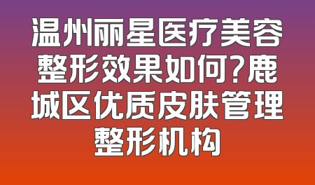 温州丽星医疗美容整形效果如何？鹿城区优质皮肤管理整形机构
