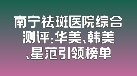 南宁祛斑医院综合测评：华美、韩美、星范引领榜单