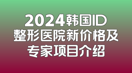 2024韩国ID整形医院新价格及专家项目介绍