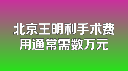 北京王明利手术费用通常需数万元