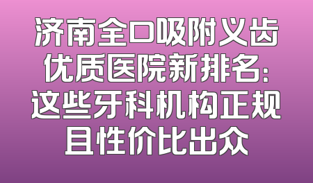 济南全口吸附义齿优质医院新排名：这些牙科机构正规且性价比出众