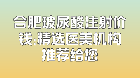 合肥玻尿酸注射价钱：精选医美机构推荐给您