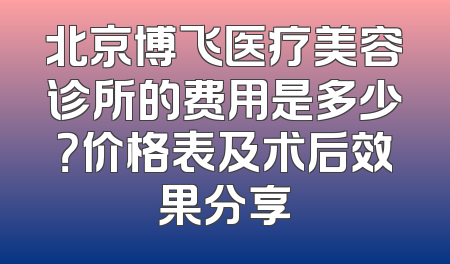 北京博飞医疗美容诊所的费用是多少？价格表及术后效果分享