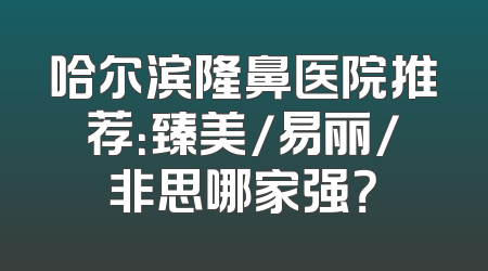 哈尔滨隆鼻医院推荐：臻美/易丽/非思哪家强？
