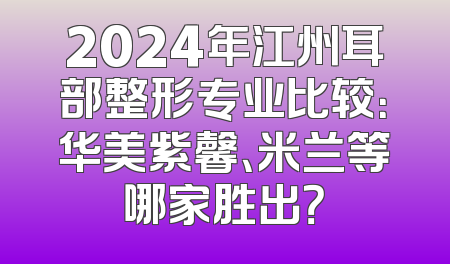 2024年江州耳部整形专业比较：华美紫馨、米兰等哪家胜出？