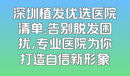 深圳植发优选医院清单：告别脱发困扰，专业医院为你打造自信新形象