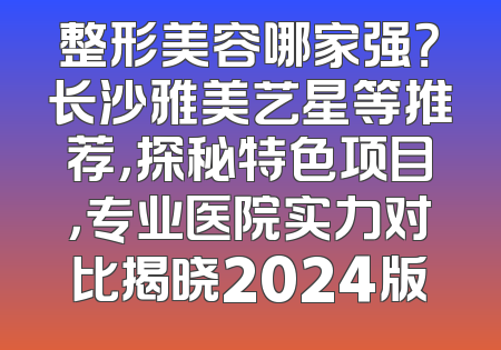整形美容哪家强？长沙雅美艺星等推荐，探秘特色项目，专业医院实力对比揭晓2024版
