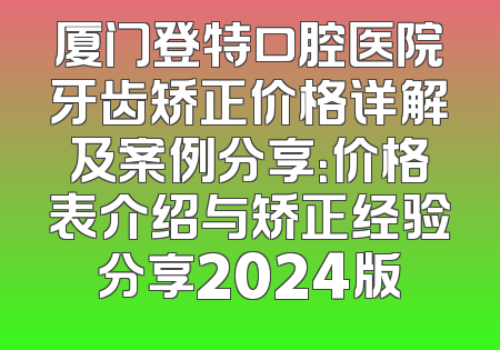厦门登特口腔医院牙齿矫正价格详解及案例分享：价格表介绍与矫正经验分享2024版