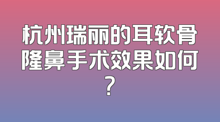 杭州瑞丽的耳软骨隆鼻手术效果如何？
