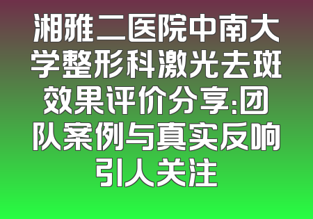 湘雅二医院中南大学整形科激光去斑效果评价分享：团队案例与真实反响引人关注