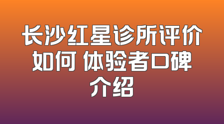 长沙红星诊所评价如何 体验者口碑介绍