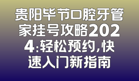 贵阳毕节口腔牙管家挂号攻略2024：轻松预约，快速入门新指南