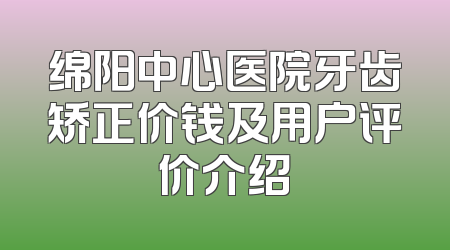 绵阳中心医院牙齿矫正价钱及用户评价介绍