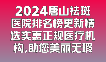 2024唐山祛斑医院排名榜更新精选实惠正规医疗机构，助您美丽无瑕