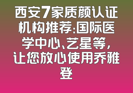 西安7家质颜认证机构推荐：国际医学中心、艺星等，让您放心使用乔雅登